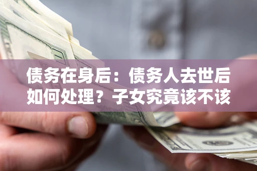 北京债务在身后：债务人去世后如何处理？子女究竟该不该还钱？